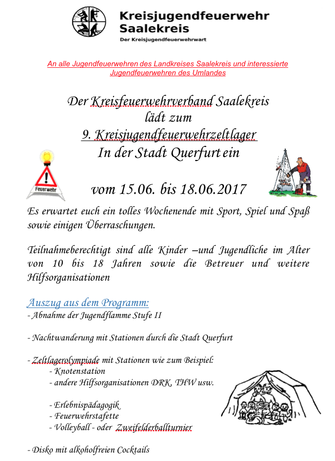  An alle Jugendfeuerwehren des Landkreises Saalekreis und interessierte Jugendfeuerwehren des Umlandes Der Kreisfeuerwehrverband Saalekreis lädt zum 9. Kreisjugendfeuerwehrzeltlager In der Stadt Querfurt ein vom 15.06. bis 18.06.2017 Es erwartet euch ein tolles Wochenende mit Sport, Spiel und Spaß sowie einigen Überraschungen. Teilnahmeberechtigt sind alle Kinder –und Jugendliche im Alter von 10 bis 18 Jahren sowie die Betreuer und weitere Hilfsorganisationen Auszug aus dem Programm: - Abnahme der Jugendflamme Stufe II - Nachtwanderung mit Stationen durch die Stadt Querfurt - Zeltlagerolympiade mit Stationen wie zum Beispiel: - Knotenstation - andere Hilfsorganisationen DRK, THW usw. - Erlebnispädagogik - Feuerwehrstafette - Volleyball - oder Zweifelderballturnier - Disko mit alkoholfreien Cocktails Infozettel für die Jugendwarte und Betreuer Wir haben die grobe Planung für das Zeltlager in diesem Jahr erstellt, gern freuen wir uns über eure Teilnahme, Unterstützung und eure Ideen bei der Durchführung. Damit wir sicher weiter planen können und ein reibungsloser Ablauf garantiert ist, benötigen wir in den nächsten Wochen einen groben Überblick über die Anzahl der Teilnehmer. Darum bitte ich euch, mir bis zum 31.03.2017 Bescheid zu geben, wie viele Kinder / Jugendliche aus eurer Feuerwehr daran teilnehmen. Der Zettel für die verbindliche Anmeldung ist im Anhang mit dabei, genau wie der Ablaufplan und weitere Informationen des Zeltlagers. Gesucht werden auch Helfer, die zum Beispiel die Absicherung des Volley- bzw. Zweifelderballs übernehmen. Interessenten melden sich gern bei mir oder bei Frau Obst im Büro des Kreisfeuerwehrverbandes. Bitte verbreitet diese Information so weit wie möglich, damit jede Kameradin oder jeder Kamerad die Chance bekommt, sich anzumelden!!! Stellv.Kreisjugendfeuerwehrwart KreisfeuerwehrverbandSaalekreis e.V. Heiko Sander Geusaer Str. 70 Lindenstr.29 06217 Merseburg 06184 Kabelsktal www.kfv-sk.de Mobil: 0174 / 2071393 E-mail: h.sander-sk@freenet.de Sachsen - Anhalt Mit kameradschaftlichen Grüßen Heiko Sander Stellv. Kreisjugendfeuerwehrwart im Kreisfeuerwehrverband Saalekreis e.V. 